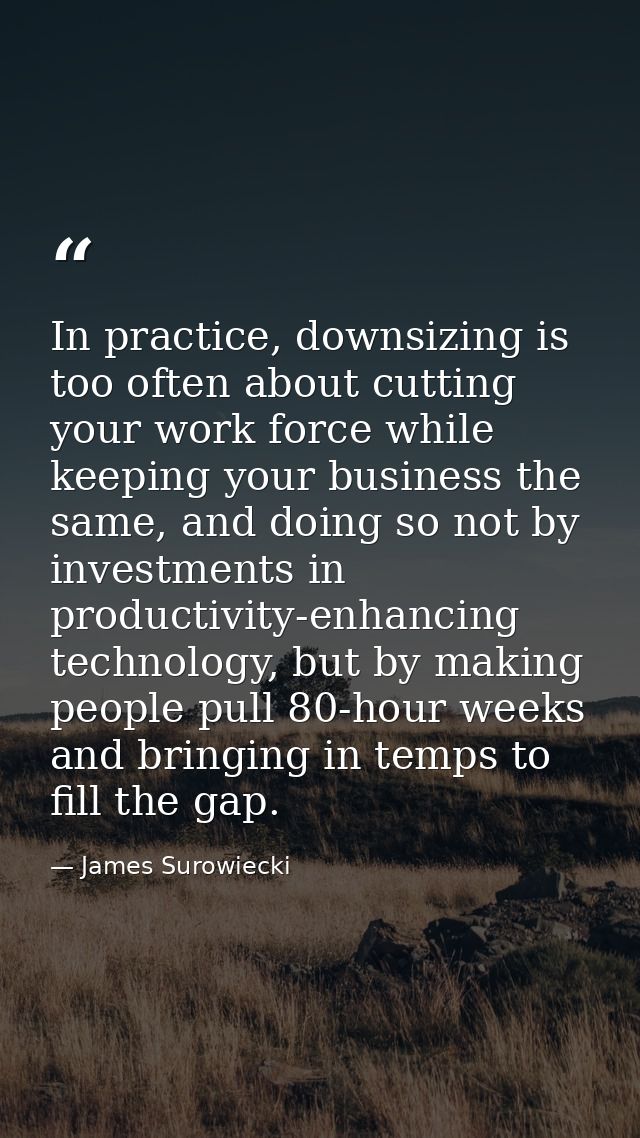 In practice, downsizing is too often about cutting your work force while keeping your business the same, and doing so no — James Surowiecki
