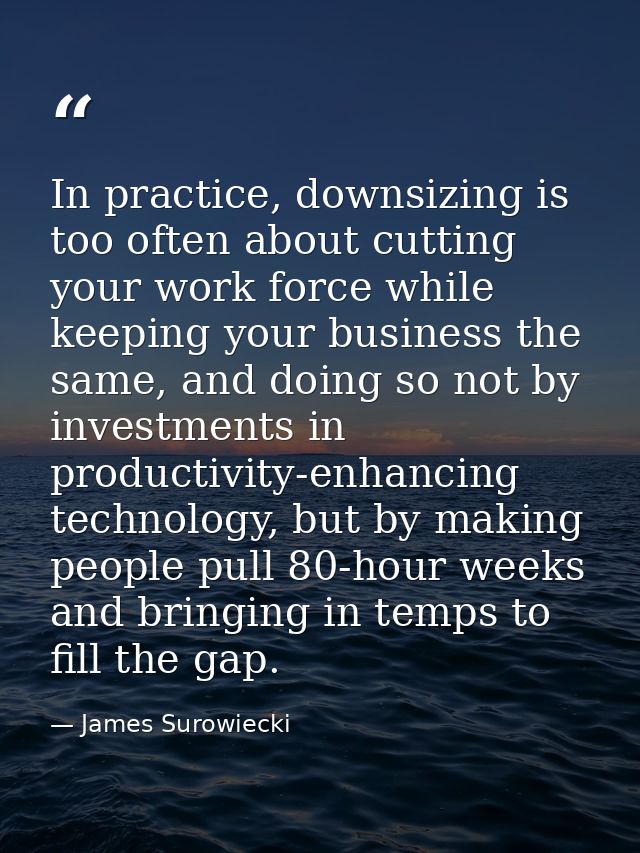 In practice, downsizing is too often about cutting your work force while keeping your business the same, and doing so no — James Surowiecki