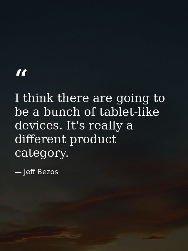 I think there are going to be a bunch of tablet-like devices. It's really a different product category. — Jeff Bezos