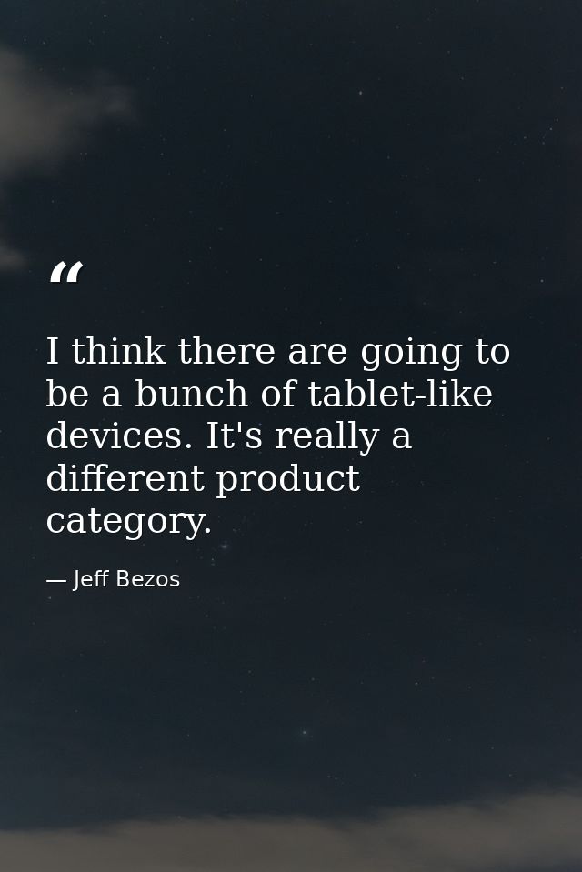 I think there are going to be a bunch of tablet-like devices. It's really a different product category. — Jeff Bezos