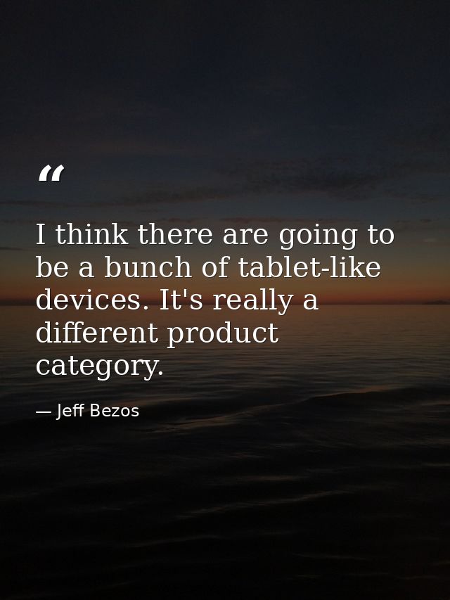 I think there are going to be a bunch of tablet-like devices. It's really a different product category. — Jeff Bezos