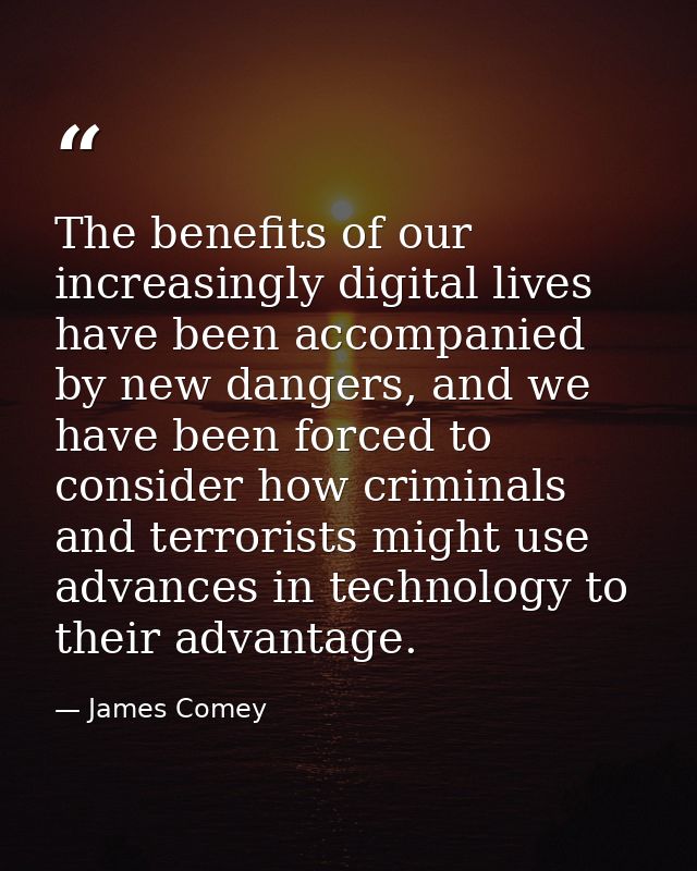 The benefits of our increasingly digital lives have been accompanied by new dangers, and we have been forced to consider — James Comey
