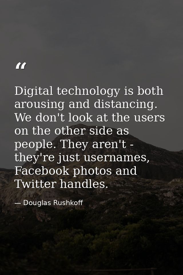 Digital technology is both arousing and distancing. We don't look at the users on the other side as people. They aren't  — Douglas Rushkoff