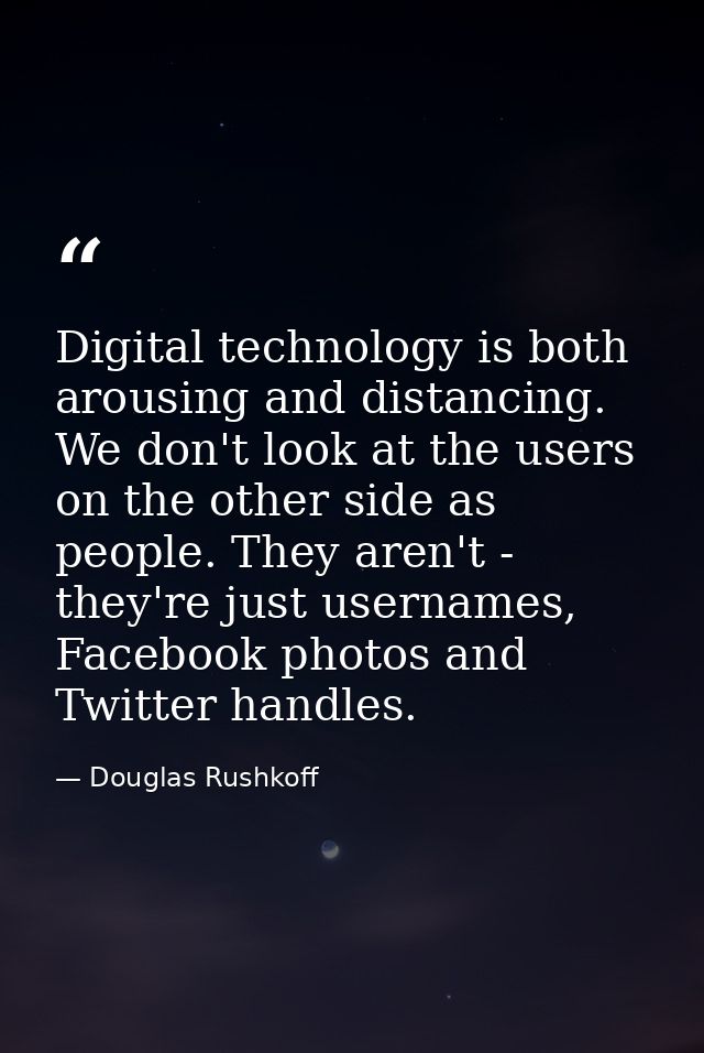 Digital technology is both arousing and distancing. We don't look at the users on the other side as people. They aren't  — Douglas Rushkoff