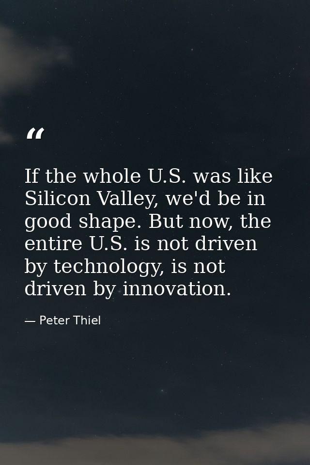 If the whole U.S. was like Silicon Valley, we'd be in good shape. But now, the entire U.S. is not driven by technology,  — Peter Thiel