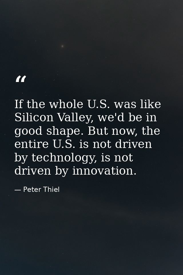 If the whole U.S. was like Silicon Valley, we'd be in good shape. But now, the entire U.S. is not driven by technology,  — Peter Thiel