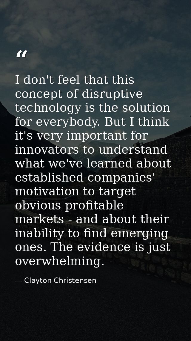 I don't feel that this concept of disruptive technology is the solution for everybody. But I think it's very important f — Clayton Christensen