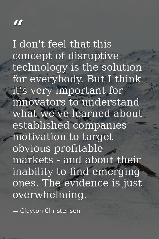 I don't feel that this concept of disruptive technology is the solution for everybody. But I think it's very important f — Clayton Christensen