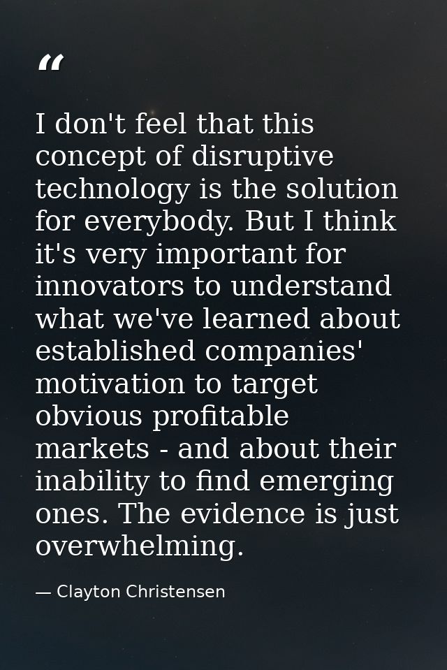I don't feel that this concept of disruptive technology is the solution for everybody. But I think it's very important f — Clayton Christensen