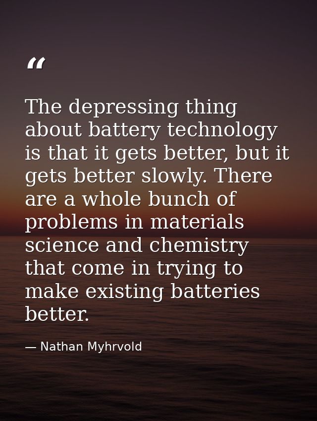 The depressing thing about battery technology is that it gets better, but it gets better slowly. There are a whole bunch — Nathan Myhrvold