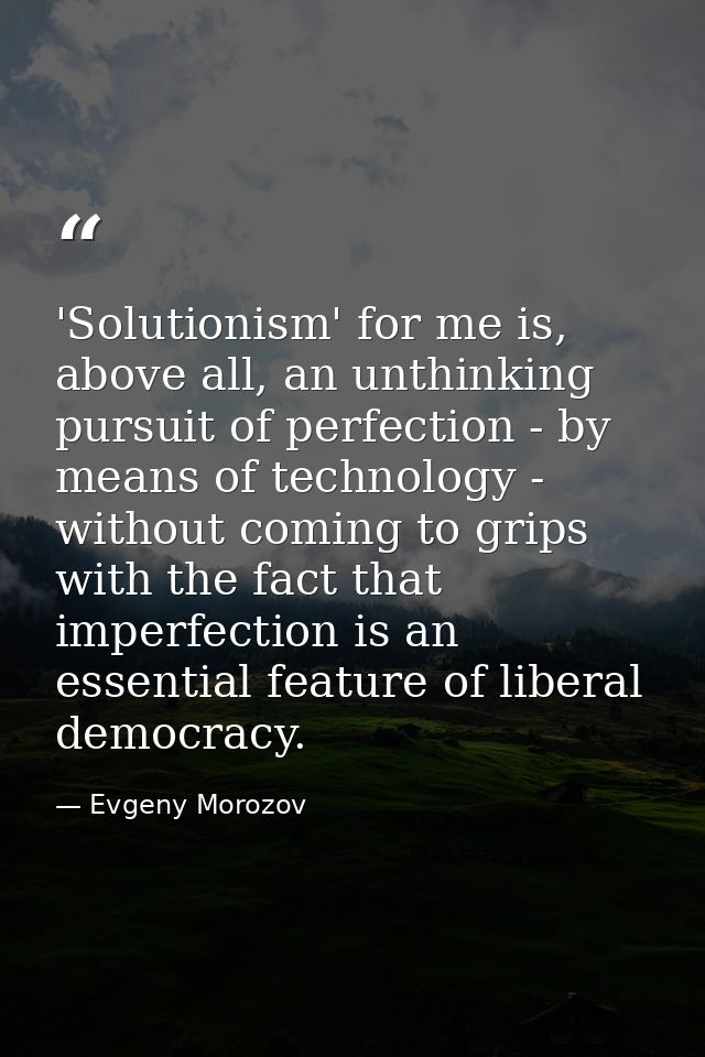 'Solutionism' for me is, above all, an unthinking pursuit of perfection - by means of technology - without coming to gri — Evgeny Morozov