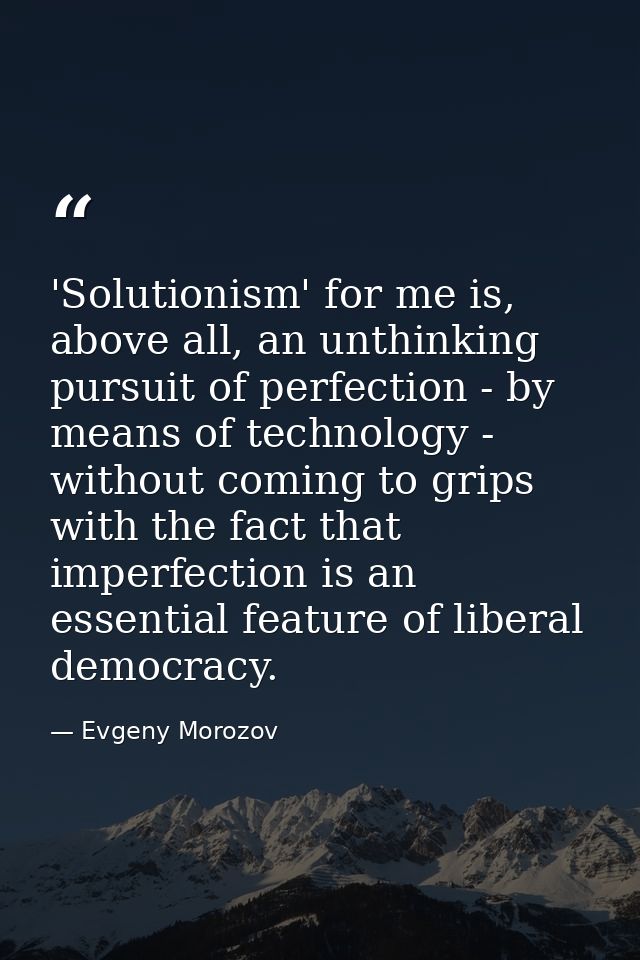 'Solutionism' for me is, above all, an unthinking pursuit of perfection - by means of technology - without coming to gri — Evgeny Morozov