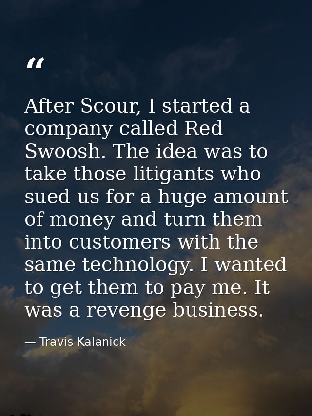 After Scour, I started a company called Red Swoosh. The idea was to take those litigants who sued us for a huge amount o — Travis Kalanick