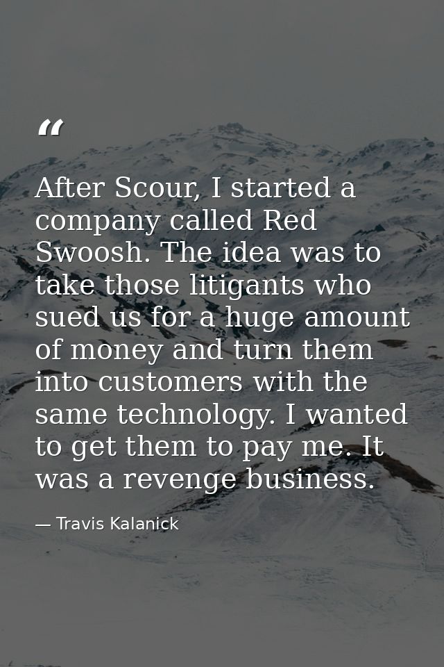 After Scour, I started a company called Red Swoosh. The idea was to take those litigants who sued us for a huge amount o — Travis Kalanick