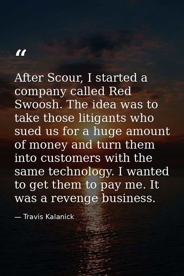 After Scour, I started a company called Red Swoosh. The idea was to take those litigants who sued us for a huge amount o — Travis Kalanick