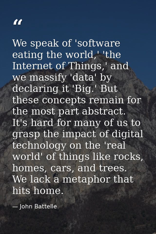 We speak of 'software eating the world,' 'the Internet of Things,' and we massify 'data' by declaring it 'Big.' But thes — John Battelle