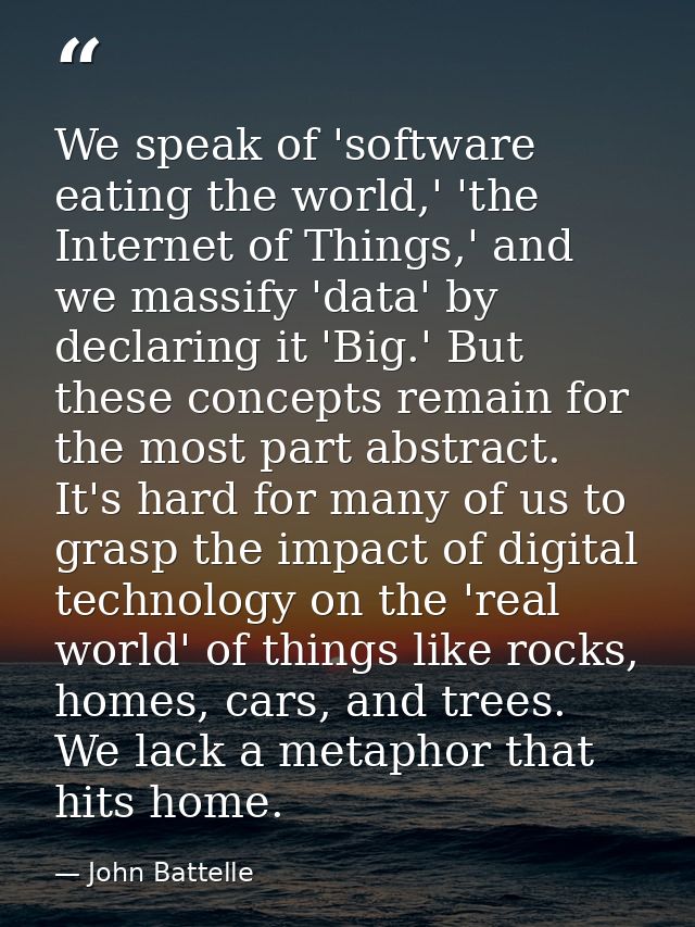 We speak of 'software eating the world,' 'the Internet of Things,' and we massify 'data' by declaring it 'Big.' But thes — John Battelle