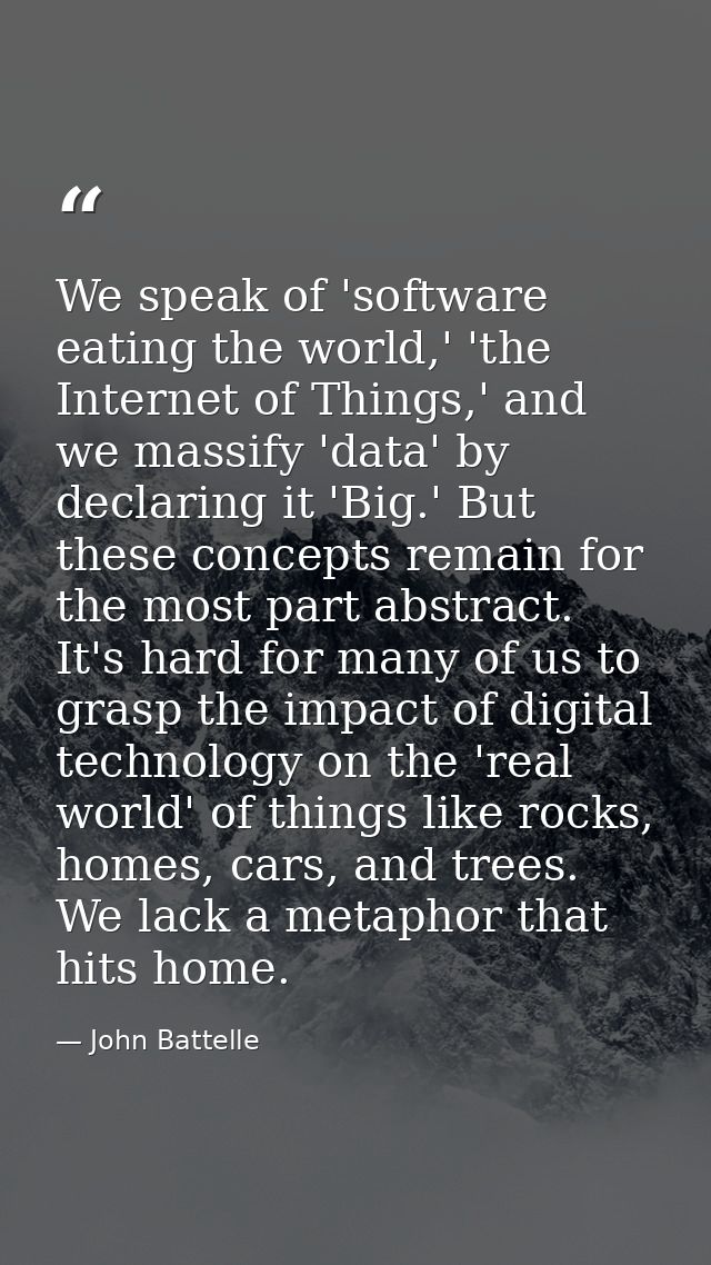 We speak of 'software eating the world,' 'the Internet of Things,' and we massify 'data' by declaring it 'Big.' But thes — John Battelle
