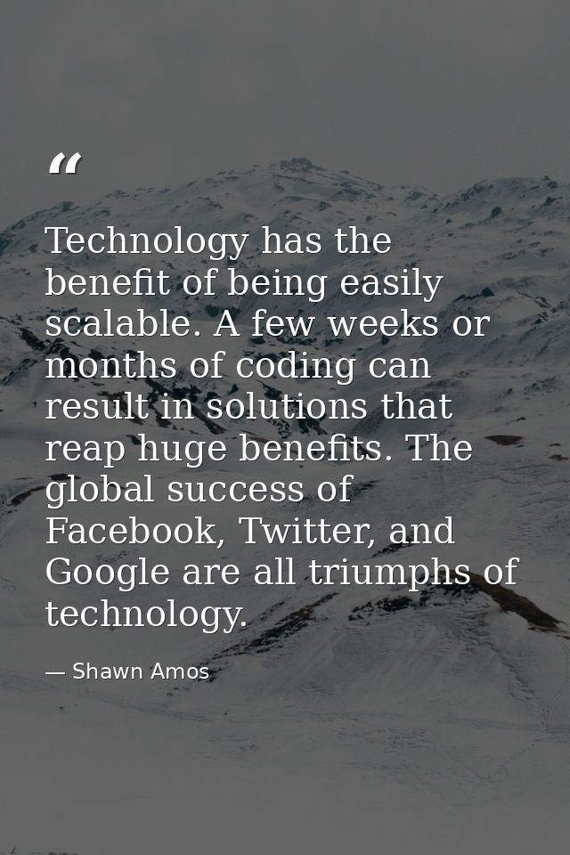 Technology has the benefit of being easily scalable. A few weeks or months of coding can result in solutions that reap h — Shawn Amos