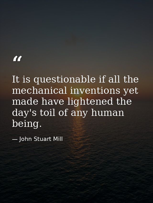 It is questionable if all the mechanical inventions yet made have lightened the day's toil of any human being. — John Stuart Mill