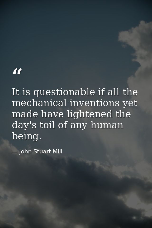 It is questionable if all the mechanical inventions yet made have lightened the day's toil of any human being. — John Stuart Mill