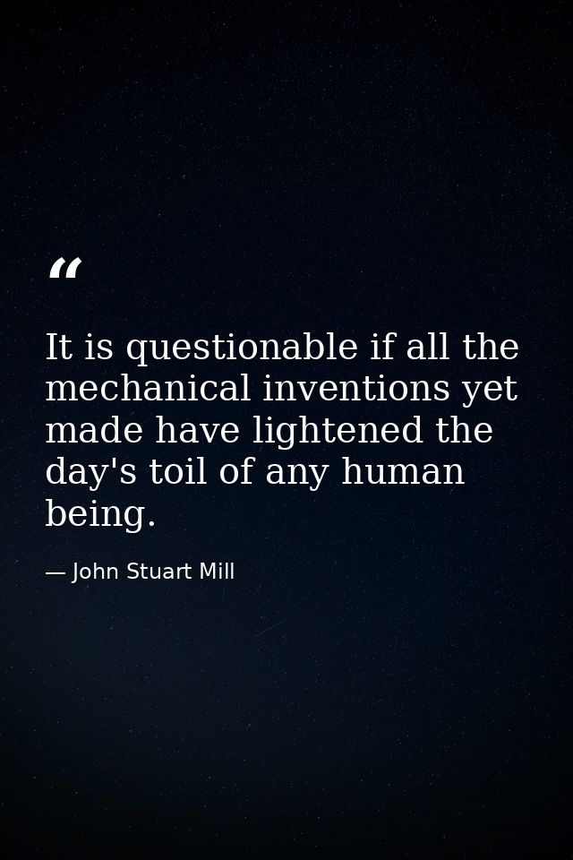 It is questionable if all the mechanical inventions yet made have lightened the day's toil of any human being. — John Stuart Mill