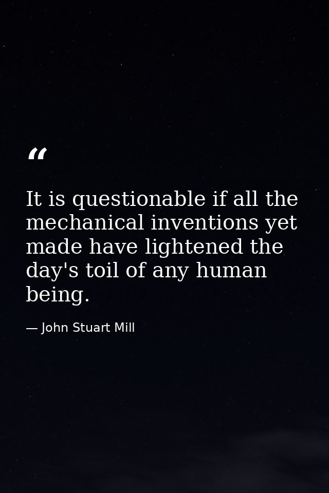 It is questionable if all the mechanical inventions yet made have lightened the day's toil of any human being. — John Stuart Mill
