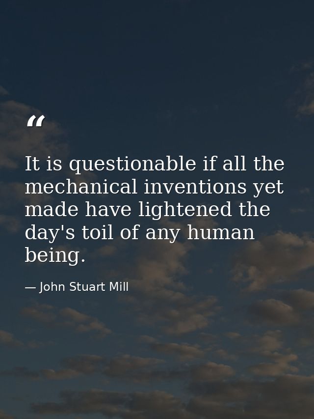 It is questionable if all the mechanical inventions yet made have lightened the day's toil of any human being. — John Stuart Mill