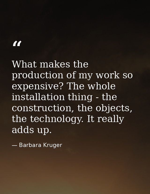 What makes the production of my work so expensive? The whole installation thing - the construction, the objects, the tec — Barbara Kruger