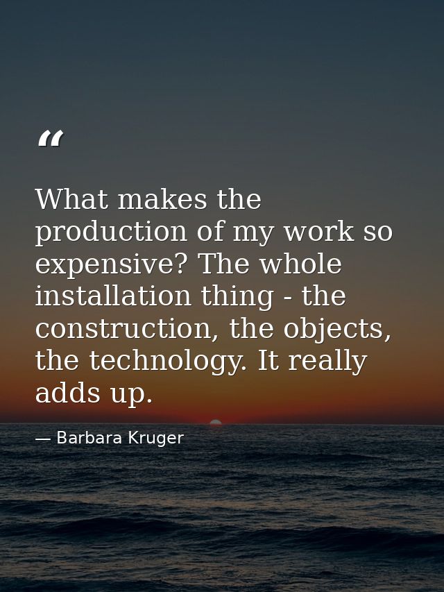 What makes the production of my work so expensive? The whole installation thing - the construction, the objects, the tec — Barbara Kruger