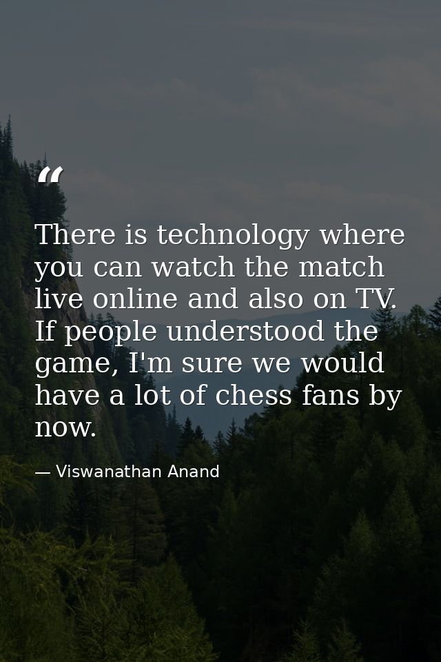 There is technology where you can watch the match live online and also on TV. If people understood the game, I'm sure we — Viswanathan Anand