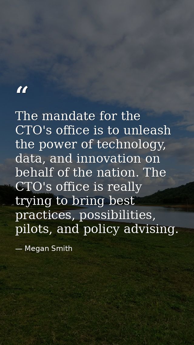 The mandate for the CTO's office is to unleash the power of technology, data, and innovation on behalf of the nation. Th — Megan Smith