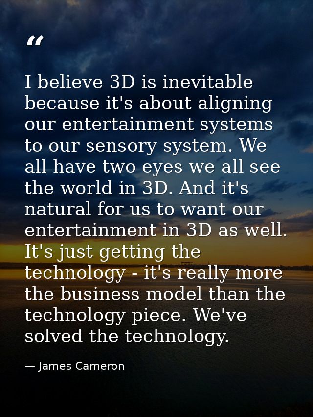 I believe 3D is inevitable because it's about aligning our entertainment systems to our sensory system. We all have two  — James Cameron