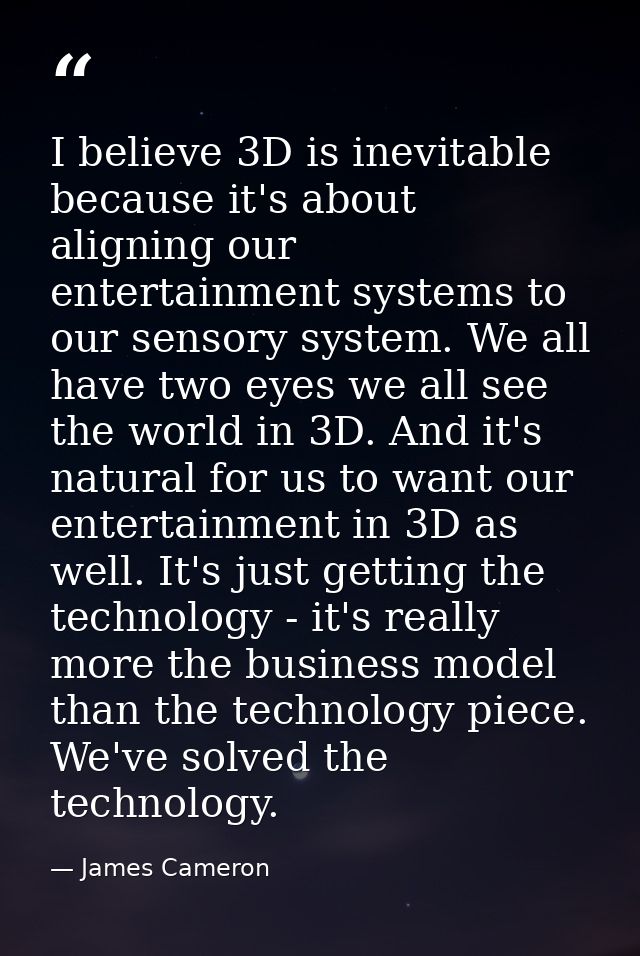I believe 3D is inevitable because it's about aligning our entertainment systems to our sensory system. We all have two  — James Cameron