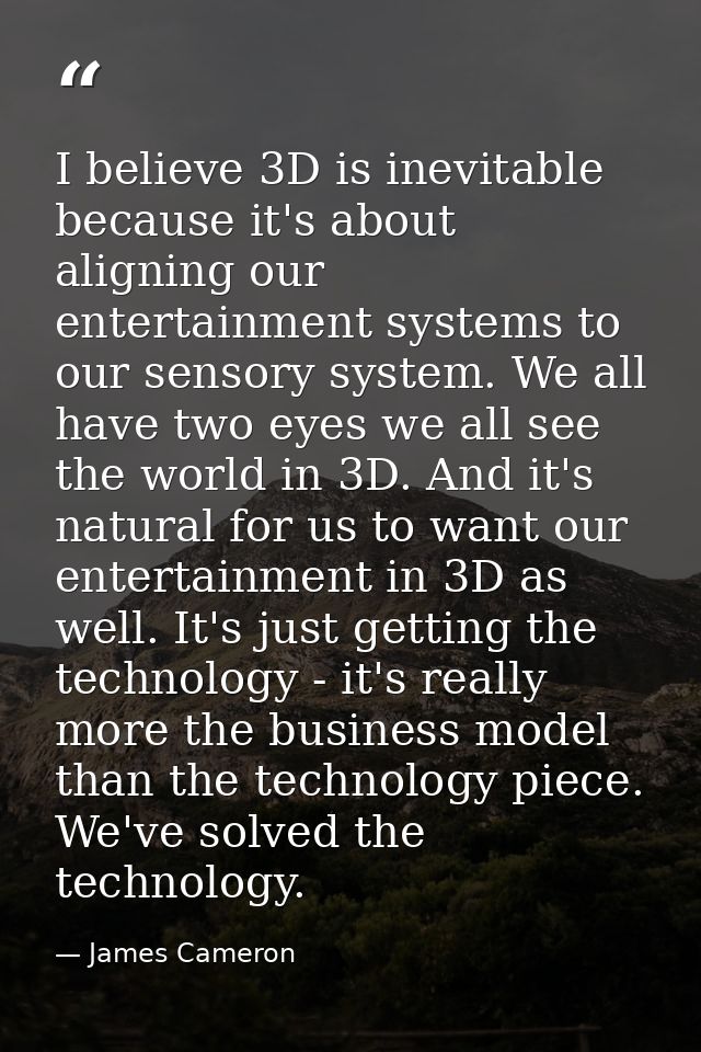 I believe 3D is inevitable because it's about aligning our entertainment systems to our sensory system. We all have two  — James Cameron