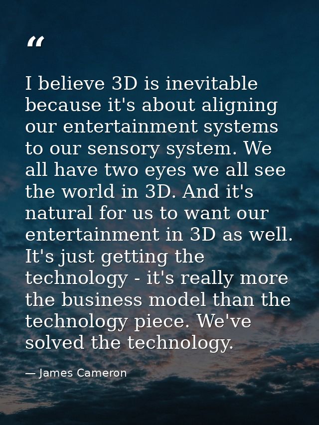 I believe 3D is inevitable because it's about aligning our entertainment systems to our sensory system. We all have two  — James Cameron