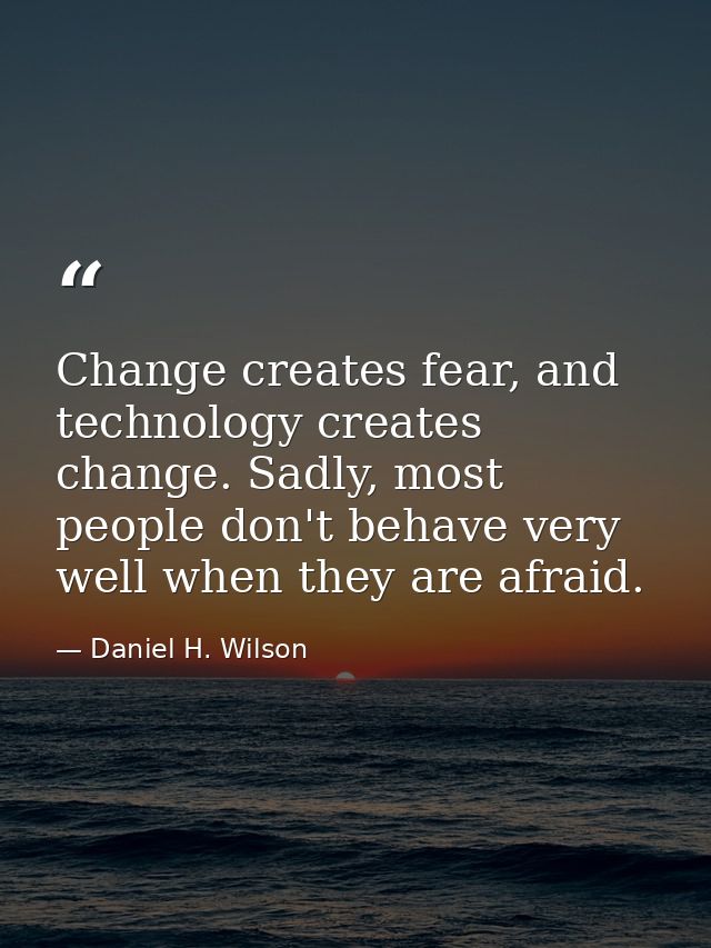 Change creates fear, and technology creates change. Sadly, most people don't behave very well when they are afraid. — Daniel H. Wilson