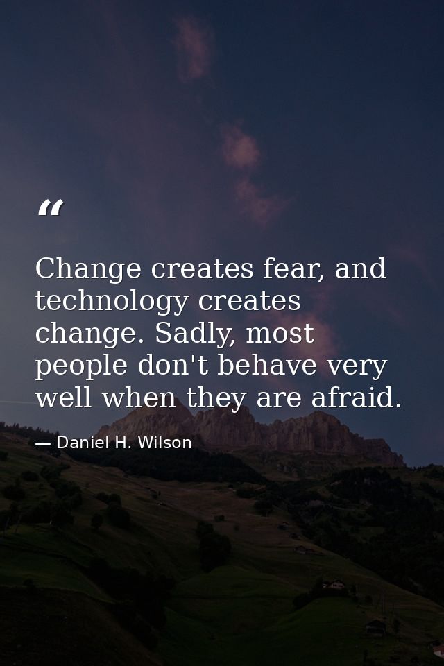 Change creates fear, and technology creates change. Sadly, most people don't behave very well when they are afraid. — Daniel H. Wilson
