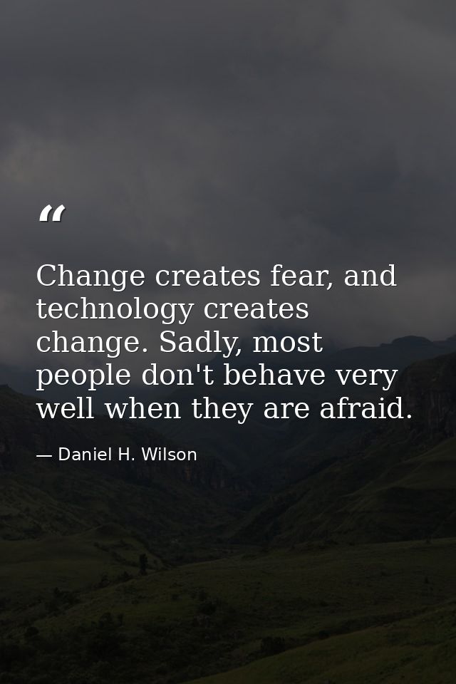 Change creates fear, and technology creates change. Sadly, most people don't behave very well when they are afraid. — Daniel H. Wilson
