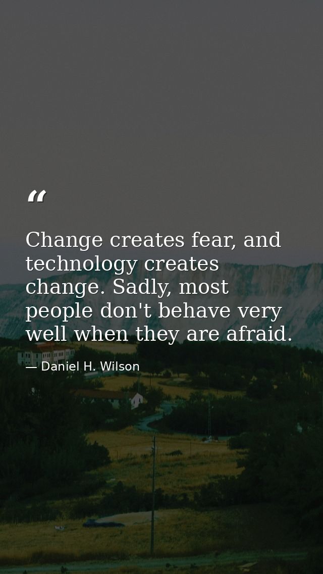 Change creates fear, and technology creates change. Sadly, most people don't behave very well when they are afraid. — Daniel H. Wilson
