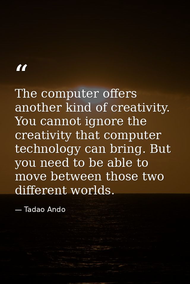 The computer offers another kind of creativity. You cannot ignore the creativity that computer technology can bring. But — Tadao Ando