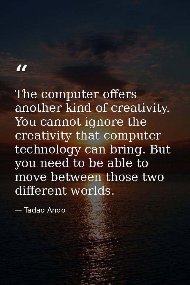 The computer offers another kind of creativity. You cannot ignore the creativity that computer technology can bring. But — Tadao Ando