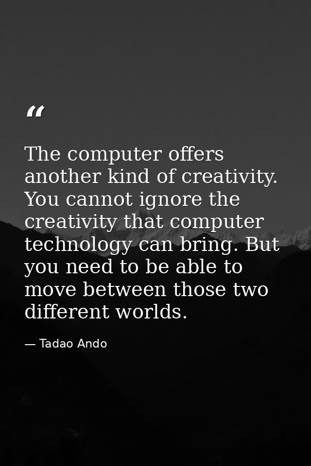 The computer offers another kind of creativity. You cannot ignore the creativity that computer technology can bring. But — Tadao Ando