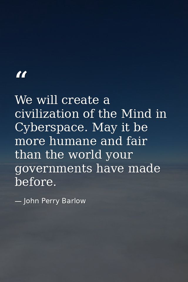 We will create a civilization of the Mind in Cyberspace. May it be more humane and fair than the world your governments  — John Perry Barlow
