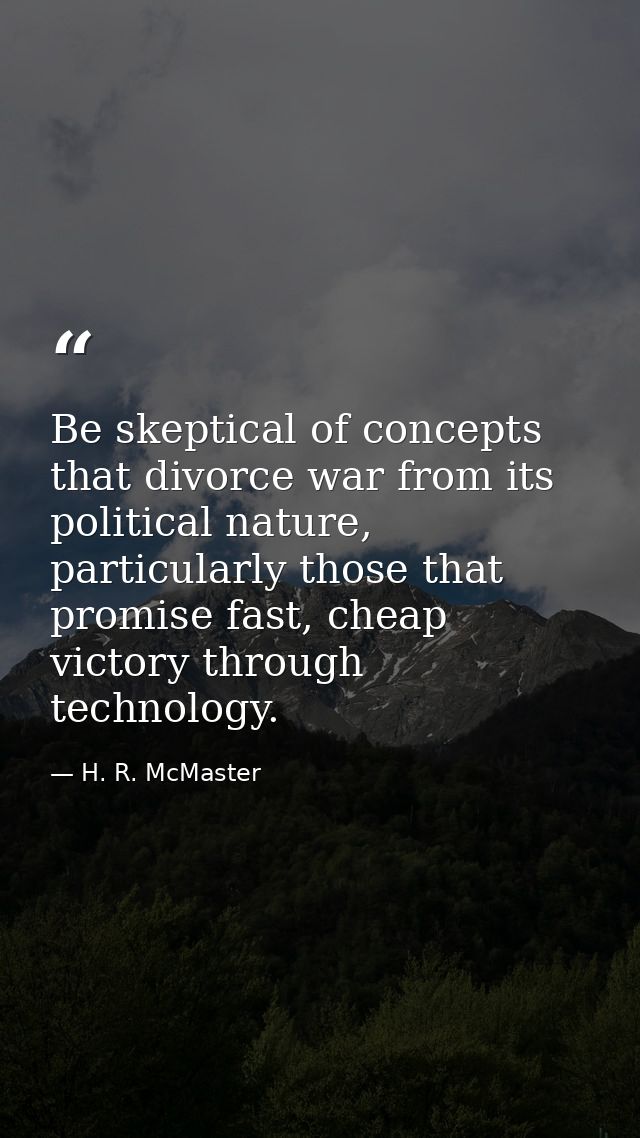 Be skeptical of concepts that divorce war from its political nature, particularly those that promise fast, cheap victory — H. R. McMaster