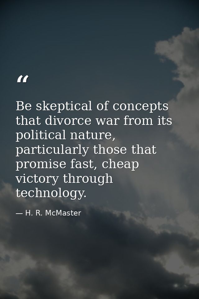 Be skeptical of concepts that divorce war from its political nature, particularly those that promise fast, cheap victory — H. R. McMaster