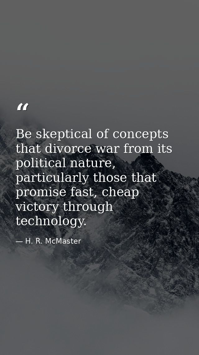 Be skeptical of concepts that divorce war from its political nature, particularly those that promise fast, cheap victory — H. R. McMaster