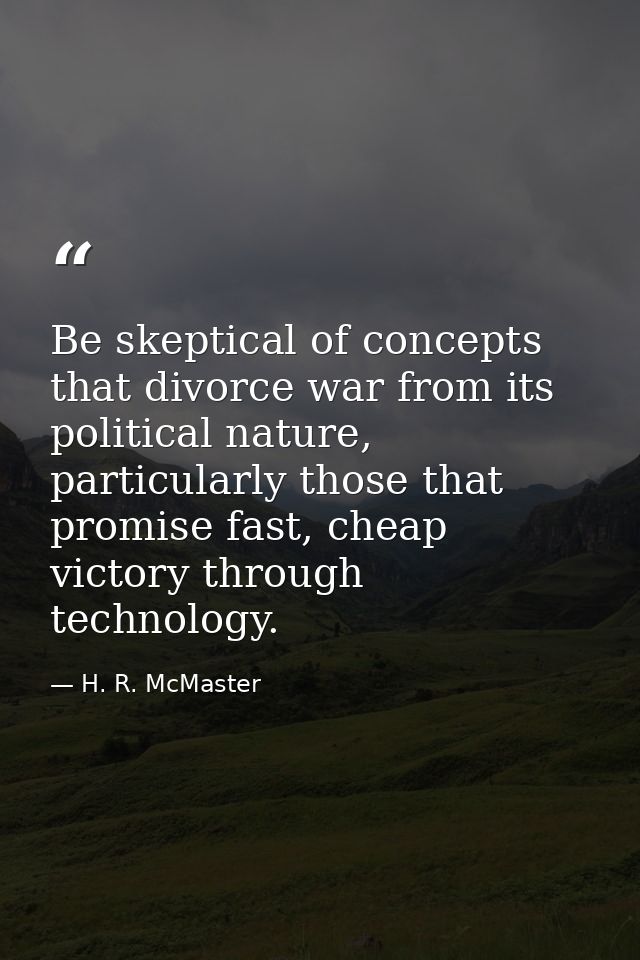 Be skeptical of concepts that divorce war from its political nature, particularly those that promise fast, cheap victory — H. R. McMaster