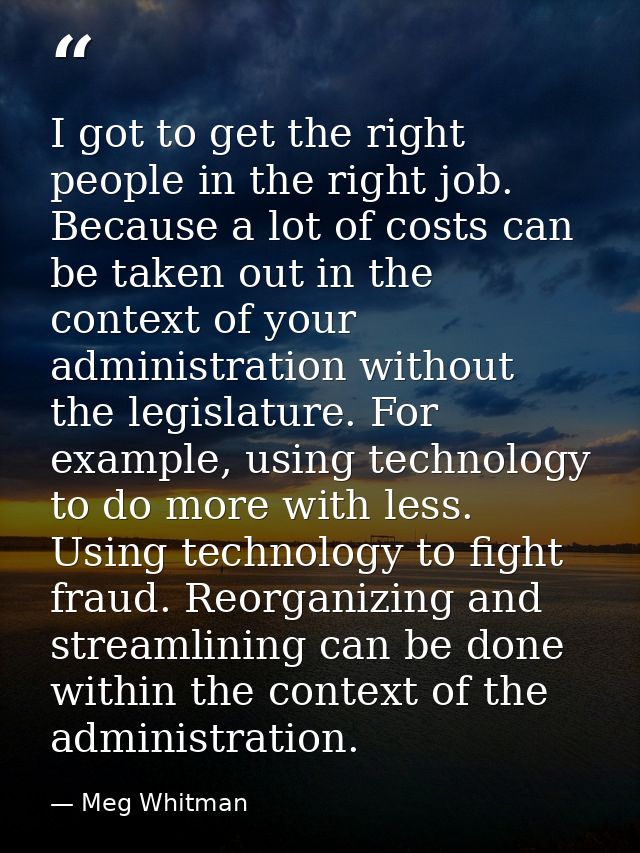 I got to get the right people in the right job. Because a lot of costs can be taken out in the context of your administr — Meg Whitman