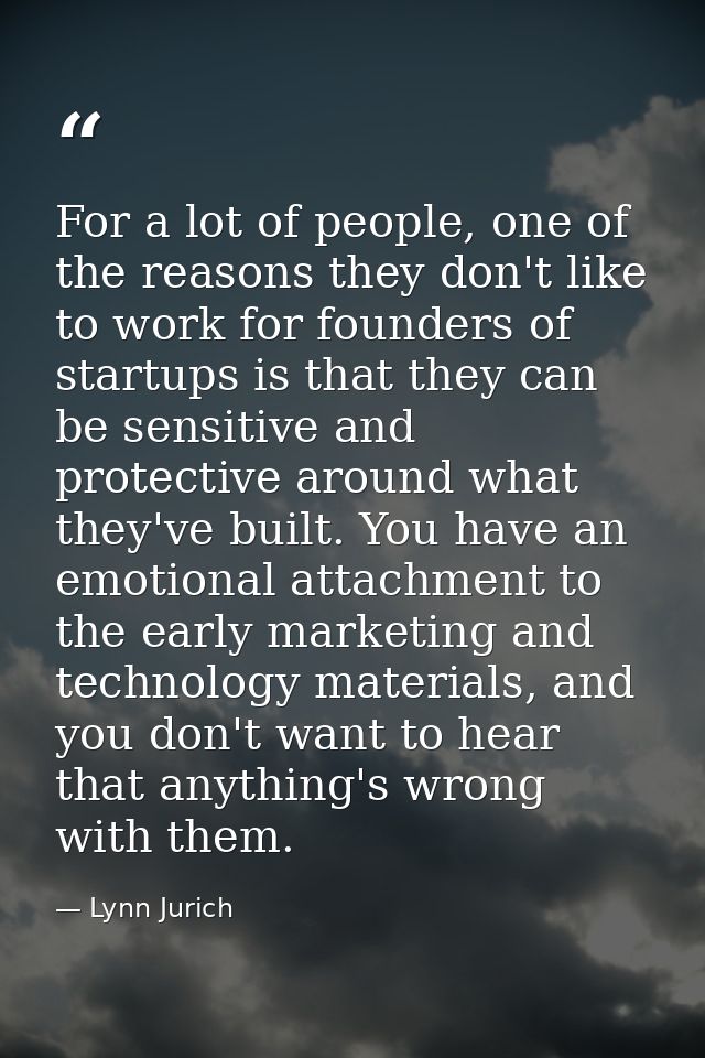 For a lot of people, one of the reasons they don't like to work for founders of startups is that they can be sensitive a — Lynn Jurich